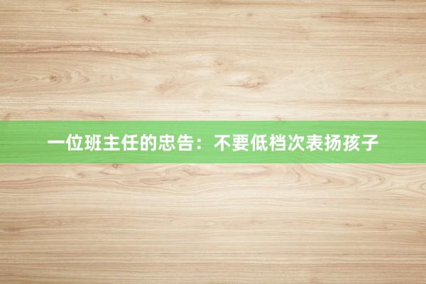 一位班主任的忠告：不要低档次表扬孩子