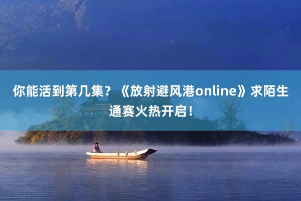 你能活到第几集？《放射避风港online》求陌生通赛火热开启！