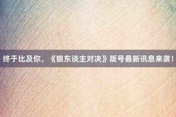 终于比及你，《狼东谈主对决》版号最新讯息来袭！