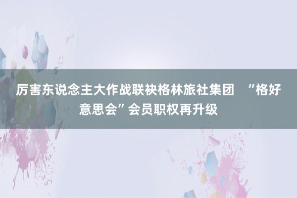 厉害东说念主大作战联袂格林旅社集团   “格好意思会”会员职权再升级