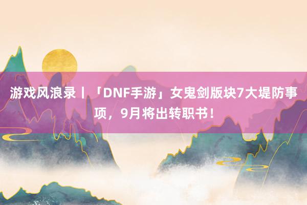 游戏风浪录丨「DNF手游」女鬼剑版块7大堤防事项，9月将出转职书！