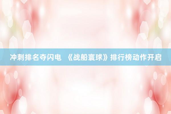 冲刺排名夺闪电  《战船寰球》排行榜动作开启