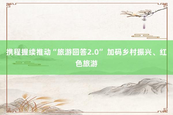 携程握续推动“旅游回答2.0” 加码乡村振兴、红色旅游