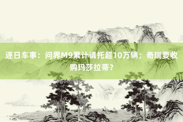 逐日车事：问界M9累计请托超10万辆；奇瑞要收购玛莎拉蒂？