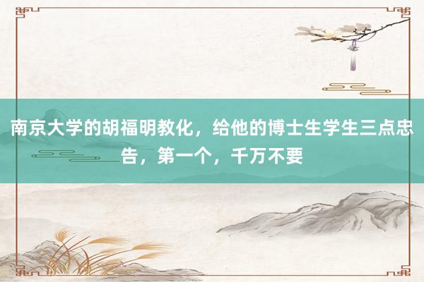 南京大学的胡福明教化,给他的博士生学生三点忠告,第一个,千万不要