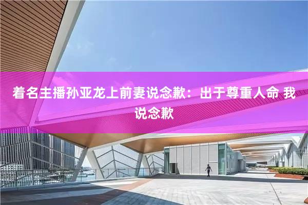 着名主播孙亚龙上前妻说念歉：出于尊重人命 我说念歉