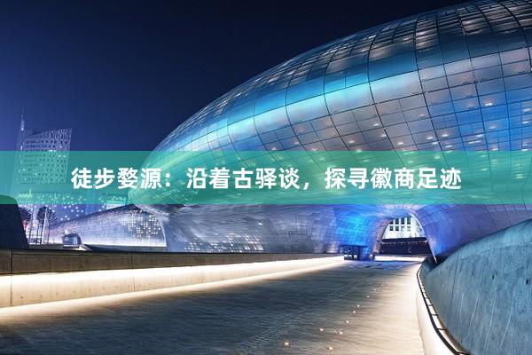 徒步婺源：沿着古驿谈，探寻徽商足迹