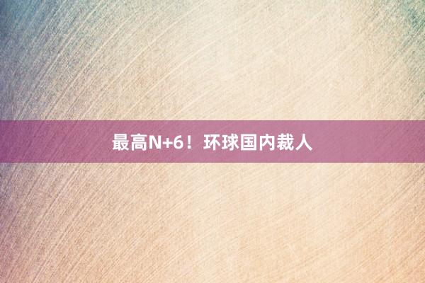 最高N+6！环球国内裁人