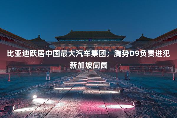 比亚迪跃居中国最大汽车集团；腾势D9负责进犯新加坡阛阓