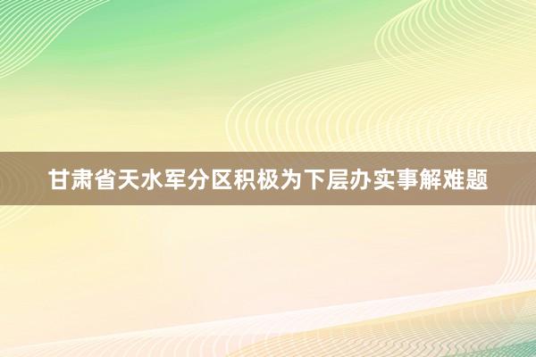 甘肃省天水军分区积极为下层办实事解难题