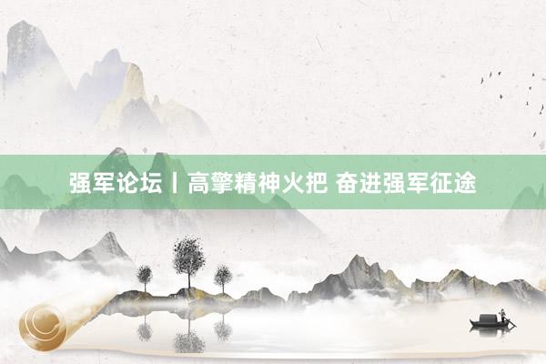 强军论坛丨高擎精神火把 奋进强军征途