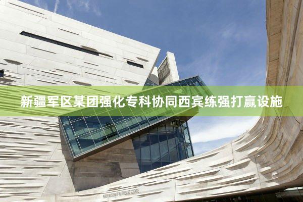 新疆军区某团强化专科协同西宾练强打赢设施