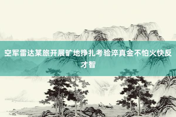 空军雷达某旅开展旷地挣扎考验淬真金不怕火快反才智
