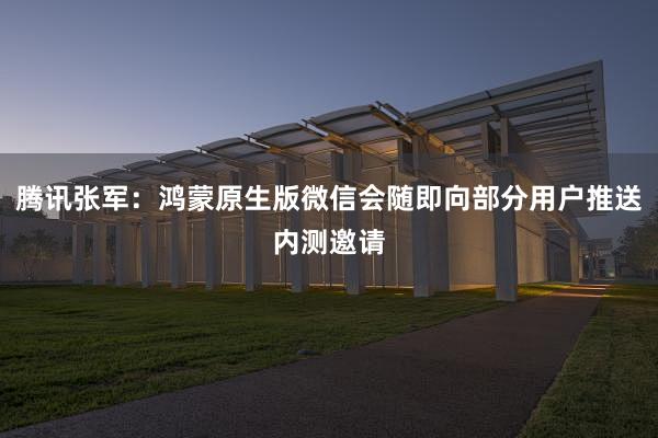 腾讯张军：鸿蒙原生版微信会随即向部分用户推送内测邀请