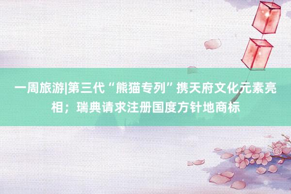 一周旅游|第三代“熊猫专列”携天府文化元素亮相；瑞典请求注册国度方针地商标
