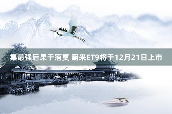 集最强后果于落寞 蔚来ET9将于12月21日上市