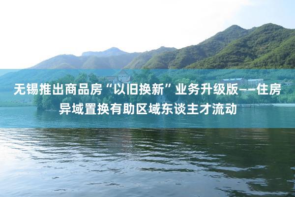 无锡推出商品房“以旧换新”业务升级版——住房异域置换有助区域东谈主才流动