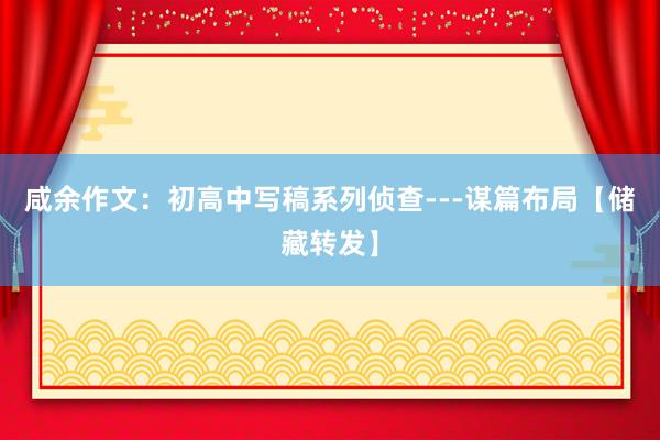 咸余作文：初高中写稿系列侦查---谋篇布局【储藏转发】