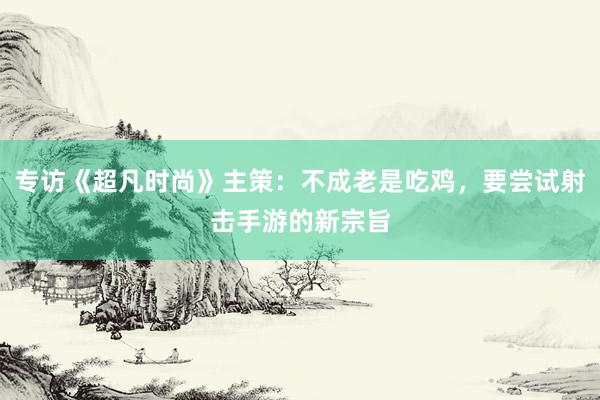 专访《超凡时尚》主策：不成老是吃鸡，要尝试射击手游的新宗旨