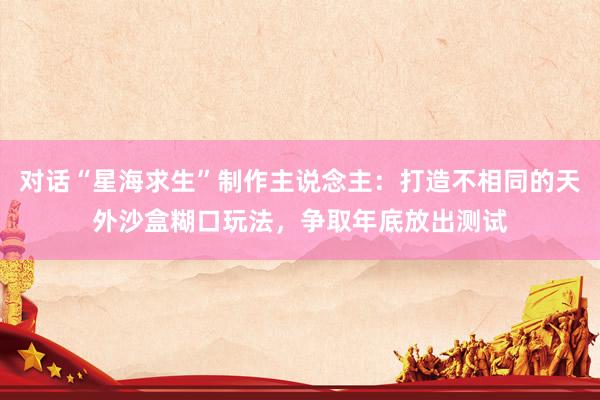 对话“星海求生”制作主说念主：打造不相同的天外沙盒糊口玩法，争取年底放出测试