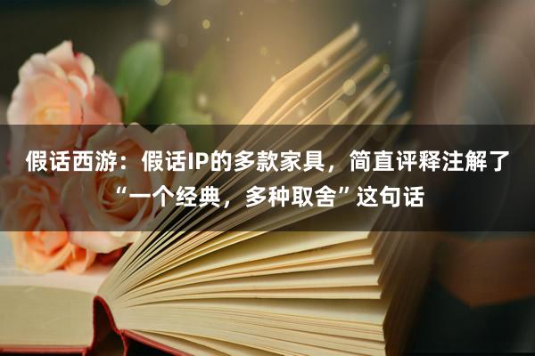 假话西游：假话IP的多款家具，简直评释注解了“一个经典，多种取舍”这句话