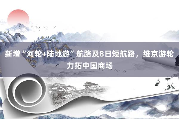 新增“河轮+陆地游”航路及8日短航路，维京游轮力拓中国商场