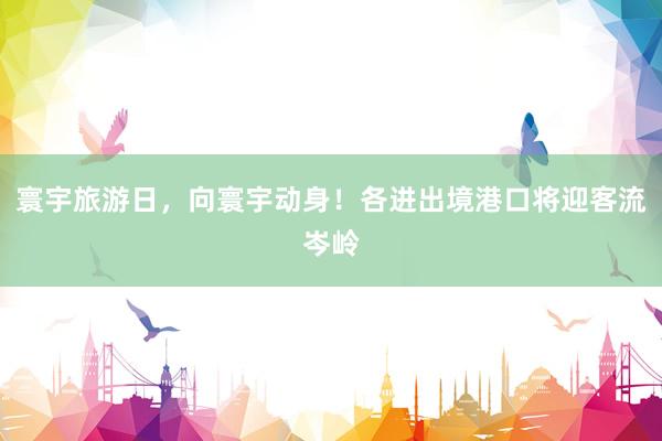 寰宇旅游日，向寰宇动身！各进出境港口将迎客流岑岭