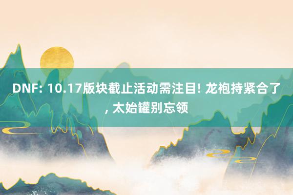 DNF: 10.17版块截止活动需注目! 龙袍持紧合了, 太始罐别忘领