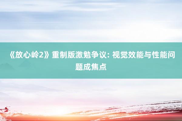 《放心岭2》重制版激勉争议: 视觉效能与性能问题成焦点