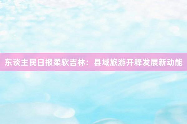 东谈主民日报柔软吉林：县域旅游开释发展新动能