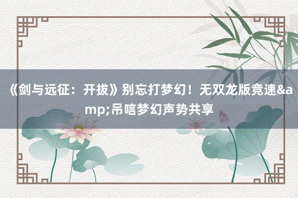 《剑与远征：开拔》别忘打梦幻！无双龙版竞速&吊唁梦幻声势共享