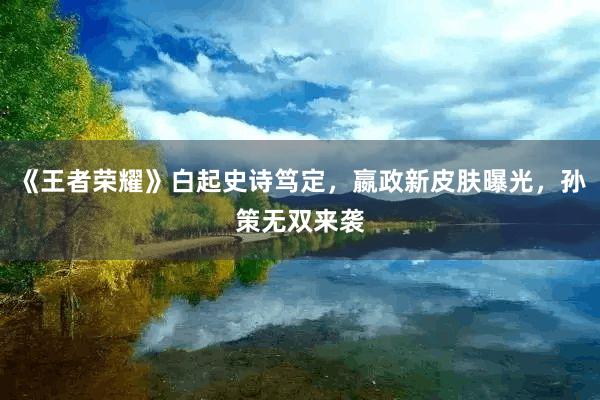 《王者荣耀》白起史诗笃定，嬴政新皮肤曝光，孙策无双来袭