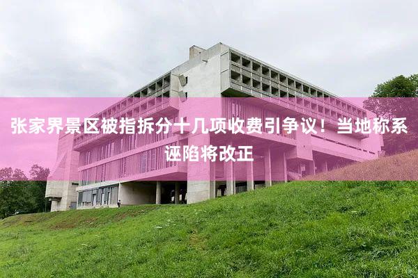 张家界景区被指拆分十几项收费引争议！当地称系诬陷将改正
