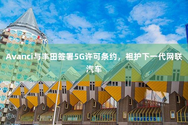 Avanci与丰田签署5G许可条约，袒护下一代网联汽车