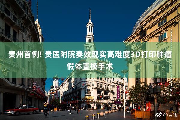 贵州首例! 贵医附院奏效现实高难度3D打印肿瘤假体置换手术