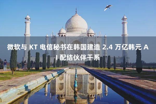 微软与 KT 电信秘书在韩国建造 2.4 万亿韩元 AI 配结伙伴干系
