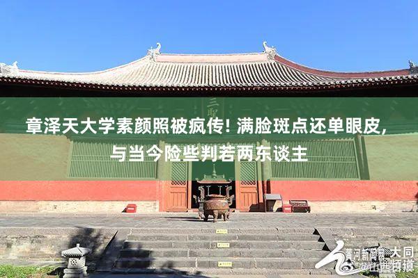 章泽天大学素颜照被疯传! 满脸斑点还单眼皮, 与当今险些判若两东谈主