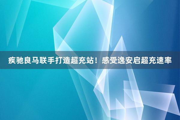 疾驰良马联手打造超充站！感受逸安启超充速率