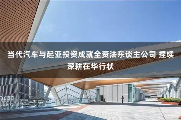 当代汽车与起亚投资成就全资法东谈主公司 捏续深耕在华行状